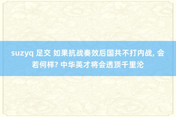 suzyq 足交 如果抗战奏效后国共不打内战， 会若何样? 中华英才将会透顶千里沦