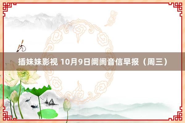 插妹妹影视 10月9日阛阓音信早报（周三）