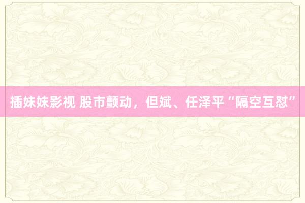 插妹妹影视 股市颤动，但斌、任泽平“隔空互怼”