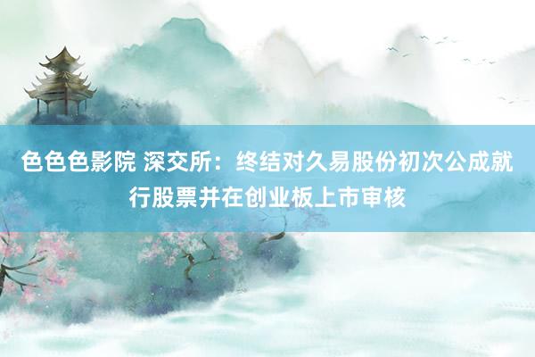 色色色影院 深交所：终结对久易股份初次公成就行股票并在创业板上市审核