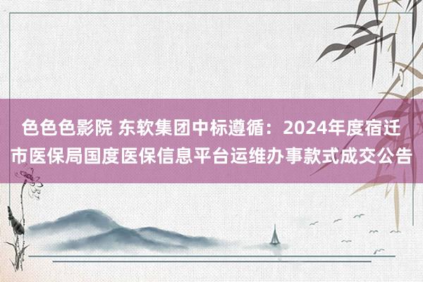 色色色影院 东软集团中标遵循：2024年度宿迁市医保局国度医保信息平台运维办事款式成交公告