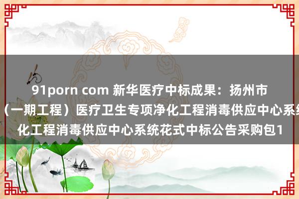 91porn com 新华医疗中标成果：扬州市中病院新院区开辟花式（一期工程）医疗卫生专项净化工程消毒供应中心系统花式中标公告采购包1