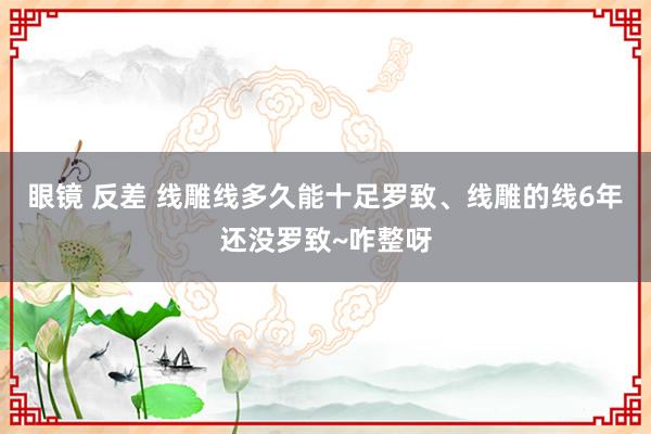 眼镜 反差 线雕线多久能十足罗致、线雕的线6年还没罗致~咋整呀