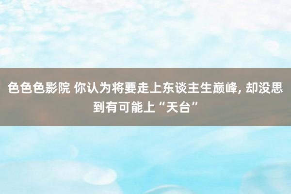 色色色影院 你认为将要走上东谈主生巅峰， 却没思到有可能上“天台”