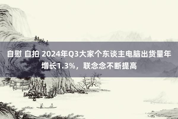 自慰 自拍 2024年Q3大家个东谈主电脑出货量年增长1.3%，联念念不断提高