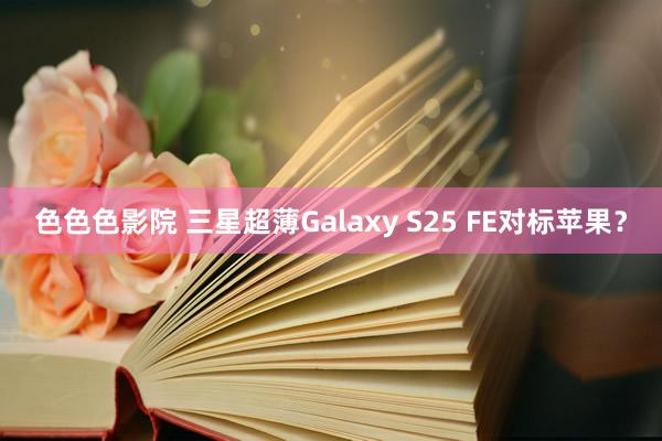 色色色影院 三星超薄Galaxy S25 FE对标苹果？