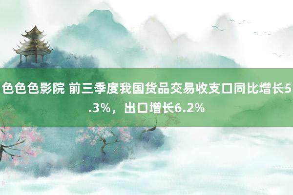 色色色影院 前三季度我国货品交易收支口同比增长5.3%，出口增长6.2%