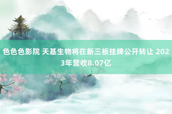 色色色影院 天基生物将在新三板挂牌公开转让 2023年营收8.07亿