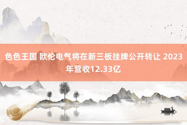 色色王国 欧伦电气将在新三板挂牌公开转让 2023年营收12.33亿