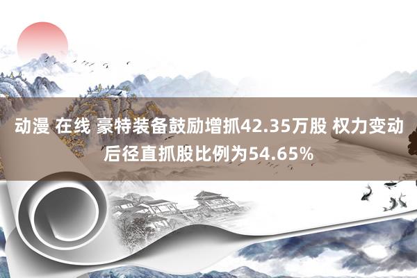 动漫 在线 豪特装备鼓励增抓42.35万股 权力变动后径直抓股比例为54.65%