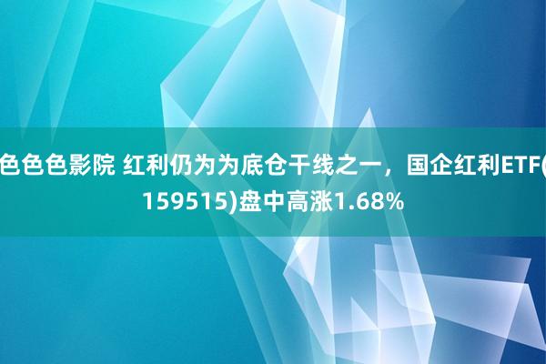 色色色影院 红利仍为为底仓干线之一，国企红利ETF(159515)盘中高涨1.68%