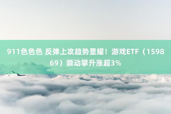 911色色色 反弹上攻趋势显耀！游戏ETF（159869）颤动攀升涨超3%