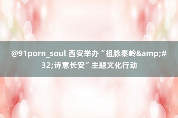 @91porn_soul 西安举办“祖脉秦岭&#32;诗意长安”主题文化行动