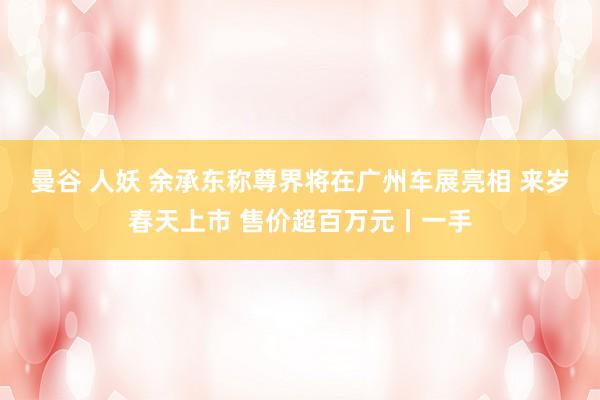 曼谷 人妖 余承东称尊界将在广州车展亮相 来岁春天上市 售价超百万元丨一手