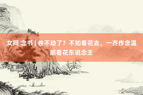 女同 念书 | 卷不动了？不如看花去，一齐作念温顺看花东说念主