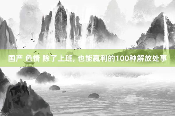 国产 色情 除了上班， 也能赢利的100种解放处事