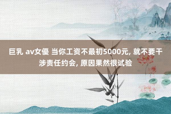 巨乳 av女優 当你工资不最初5000元， 就不要干涉责任约会， 原因果然很试验