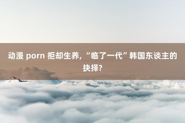 动漫 porn 拒却生养， “临了一代”韩国东谈主的抉择?