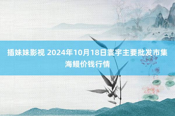 插妹妹影视 2024年10月18日寰宇主要批发市集海鳗价钱行情