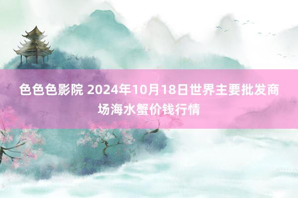 色色色影院 2024年10月18日世界主要批发商场海水蟹价钱行情