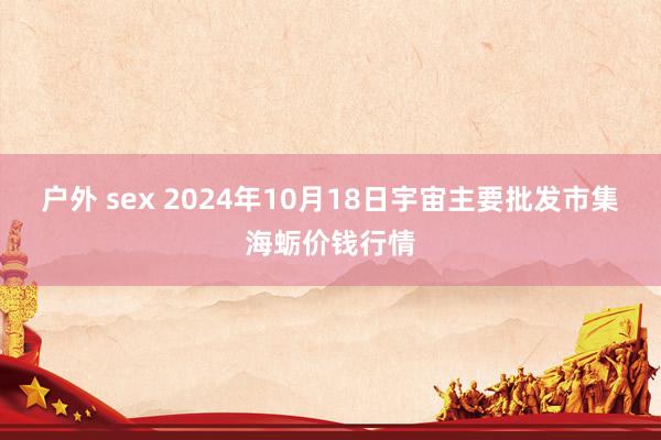 户外 sex 2024年10月18日宇宙主要批发市集海蛎价钱行情