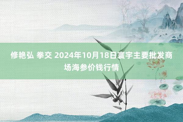 修艳弘 拳交 2024年10月18日寰宇主要批发商场海参价钱行情