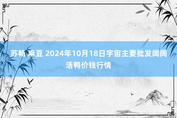 苏畅 麻豆 2024年10月18日宇宙主要批发阛阓活鸭价钱行情