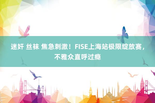 迷奸 丝袜 焦急刺激！FISE上海站极限绽放赛，不雅众直呼过瘾