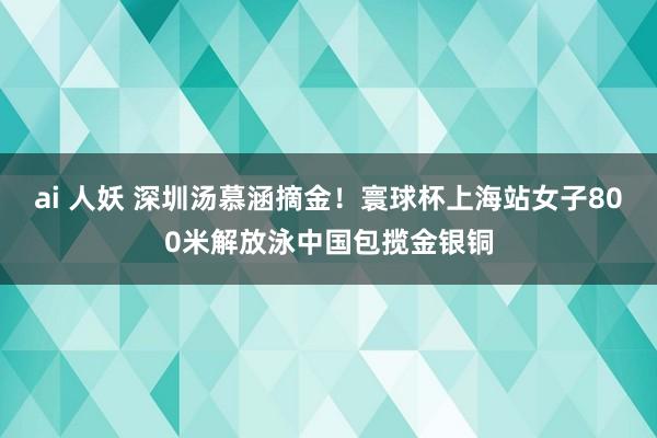 ai 人妖 深圳汤慕涵摘金！寰球杯上海站女子800米解放泳中国包揽金银铜