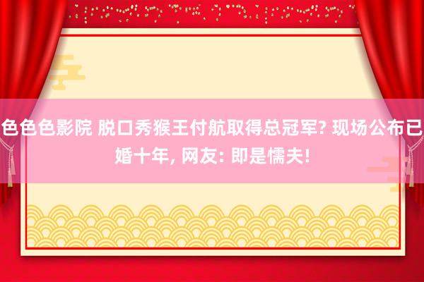 色色色影院 脱口秀猴王付航取得总冠军? 现场公布已婚十年， 网友: 即是懦夫!