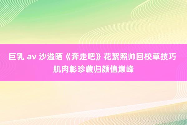 巨乳 av 沙溢晒《奔走吧》花絮照帅回校草技巧 肌肉彰珍藏归颜值巅峰