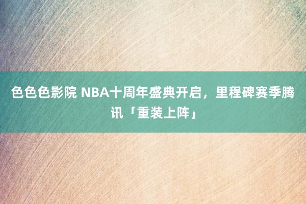 色色色影院 NBA十周年盛典开启，里程碑赛季腾讯「重装上阵」