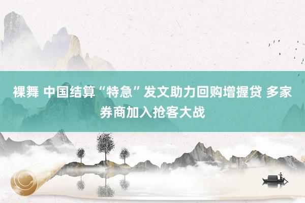 裸舞 中国结算“特急”发文助力回购增握贷 多家券商加入抢客大战