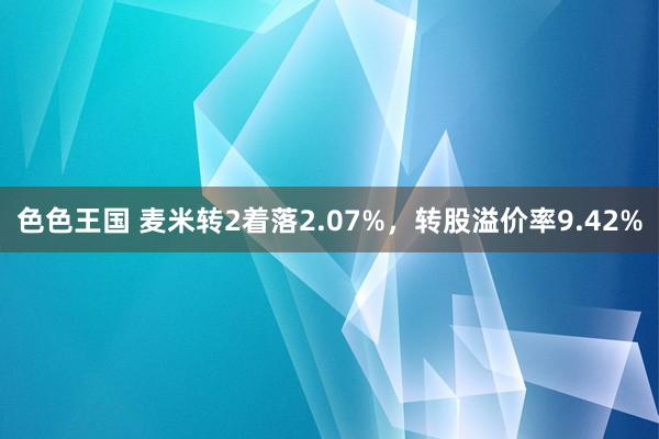 色色王国 麦米转2着落2.07%，转股溢价率9.42%