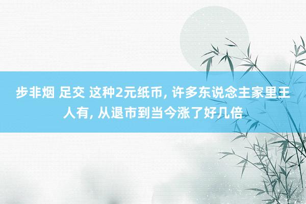 步非烟 足交 这种2元纸币， 许多东说念主家里王人有， 从退市到当今涨了好几倍