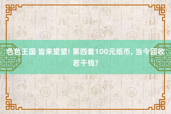 色色王国 皆来望望! 第四套100元纸币， 当今回收若干钱?