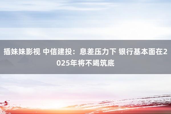 插妹妹影视 中信建投：息差压力下 银行基本面在2025年将不竭筑底