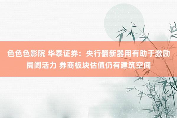 色色色影院 华泰证券：央行翻新器用有助于激励阛阓活力 券商板块估值仍有建筑空间