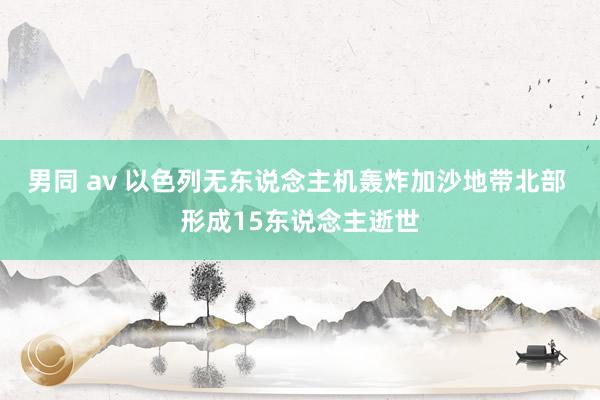 男同 av 以色列无东说念主机轰炸加沙地带北部 形成15东说念主逝世