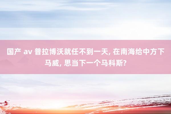 国产 av 普拉博沃就任不到一天， 在南海给中方下马威， 思当下一个马科斯?