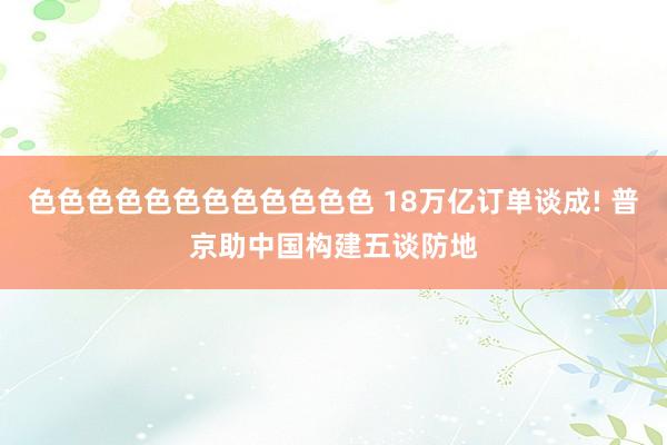 色色色色色色色色色色色色 18万亿订单谈成! 普京助中国构建五谈防地