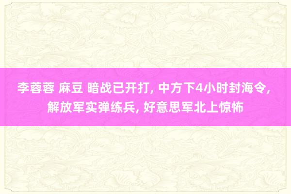 李蓉蓉 麻豆 暗战已开打， 中方下4小时封海令， 解放军实弹练兵， 好意思军北上惊怖