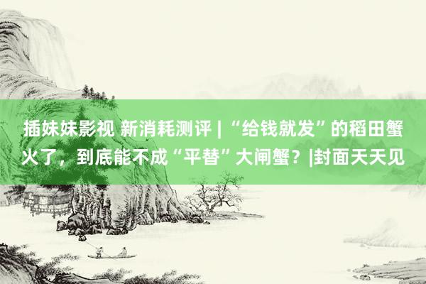 插妹妹影视 新消耗测评 | “给钱就发”的稻田蟹火了，到底能不成“平替”大闸蟹？|封面天天见