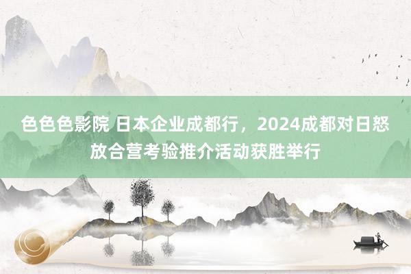 色色色影院 日本企业成都行，2024成都对日怒放合营考验推介活动获胜举行