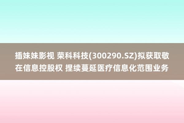 插妹妹影视 荣科科技(300290.SZ)拟获取敬在信息控股权 捏续蔓延医疗信息化范围业务