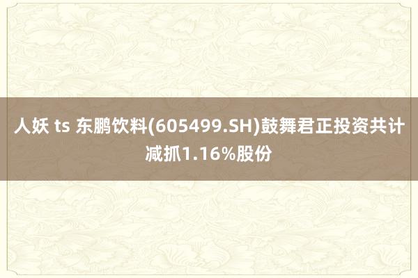 人妖 ts 东鹏饮料(605499.SH)鼓舞君正投资共计减抓1.16%股份