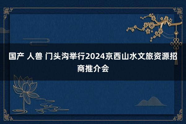 国产 人兽 门头沟举行2024京西山水文旅资源招商推介会