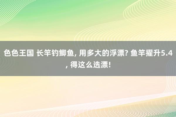 色色王国 长竿钓鲫鱼， 用多大的浮漂? 鱼竿擢升5.4， 得这么选漂!