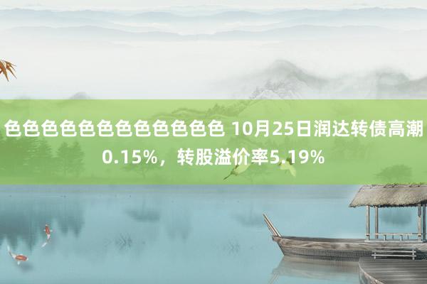 色色色色色色色色色色色色 10月25日润达转债高潮0.15%，转股溢价率5.19%