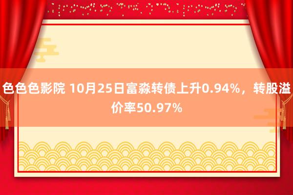 色色色影院 10月25日富淼转债上升0.94%，转股溢价率50.97%